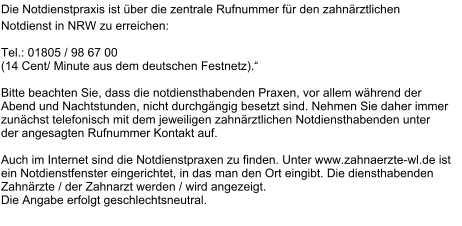 Notdienst Information Die Notdienstpraxis ist über die zentrale Rufnummer für den zahnärztlichen  Notdienst in NRW zu erreichen:   Tel.: 01805 / 98 67 00  (14 Cent/ Minute aus dem deutschen Festnetz).“  Bitte beachten Sie, dass die notdiensthabenden Praxen, vor allem während der  Abend und Nachtstunden, nicht durchgängig besetzt sind. Nehmen Sie daher immer  zunächst telefonisch mit dem jeweiligen zahnärztlichen Notdiensthabenden unter  der angesagten Rufnummer Kontakt auf.  Auch im Internet sind die Notdienstpraxen zu finden. Unter www.zahnaerzte-wl.de ist  ein Notdienstfenster eingerichtet, in das man den Ort eingibt. Die diensthabenden  Zahnärzte / der Zahnarzt werden / wird angezeigt.Die Angabe erfolgt geschlechtsneutral.